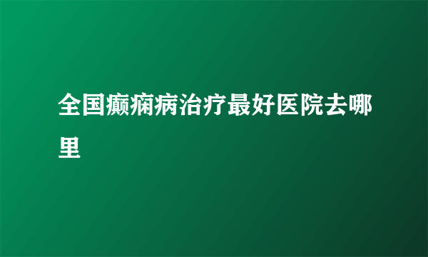 全国癫痫病治疗最好医院去哪里