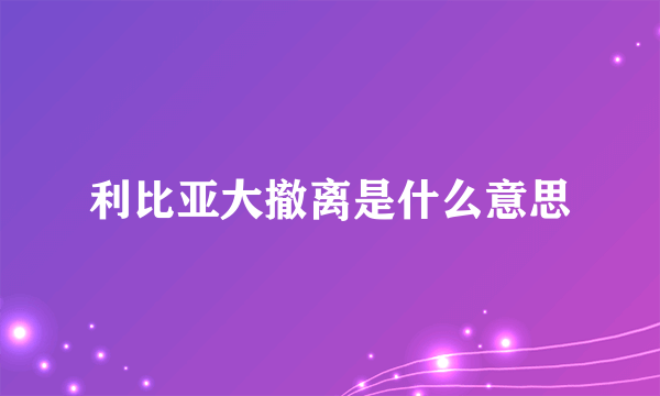 利比亚大撤离是什么意思