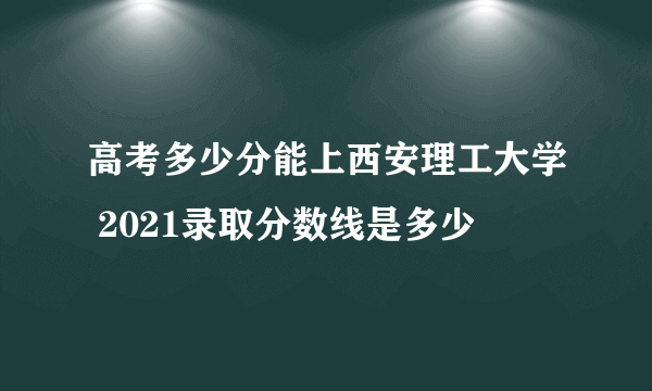 高考多少分能上西安理工大学 2021录取分数线是多少