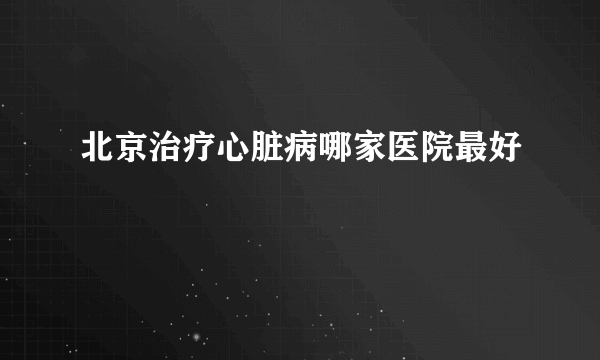 北京治疗心脏病哪家医院最好