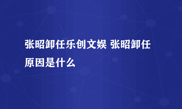 张昭卸任乐创文娱 张昭卸任原因是什么