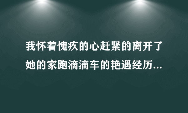 我怀着愧疚的心赶紧的离开了她的家跑滴滴车的艳遇经历-飞外网