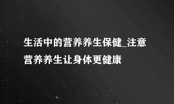 生活中的营养养生保健_注意营养养生让身体更健康