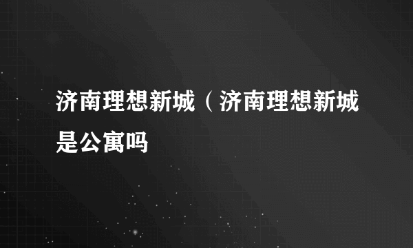 济南理想新城（济南理想新城是公寓吗