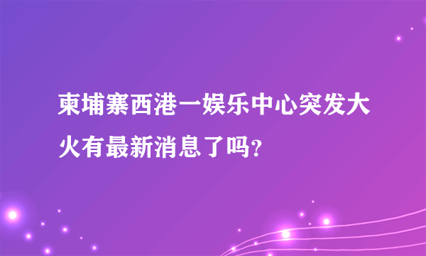 柬埔寨西港一娱乐中心突发大火有最新消息了吗？