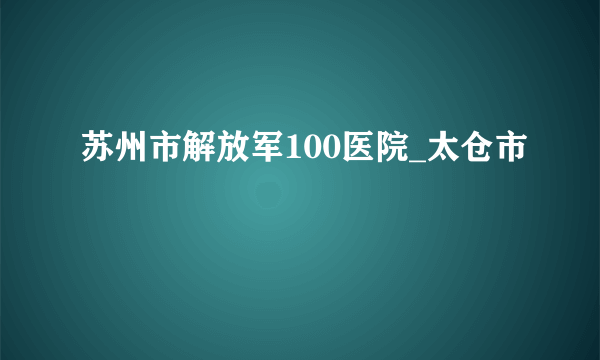 苏州市解放军100医院_太仓市