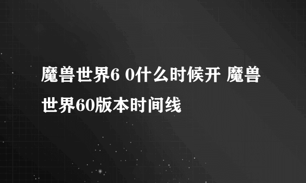 魔兽世界6 0什么时候开 魔兽世界60版本时间线