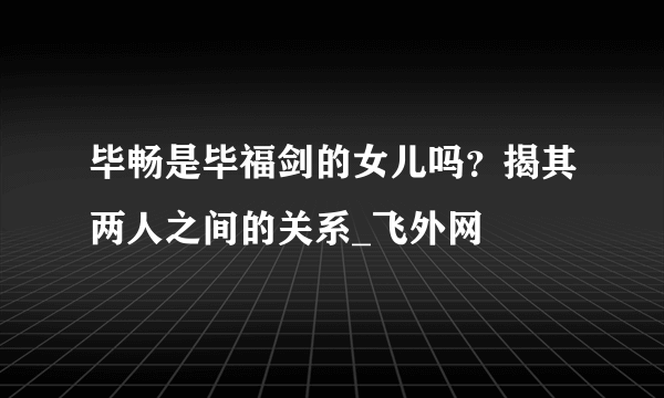 毕畅是毕福剑的女儿吗？揭其两人之间的关系_飞外网