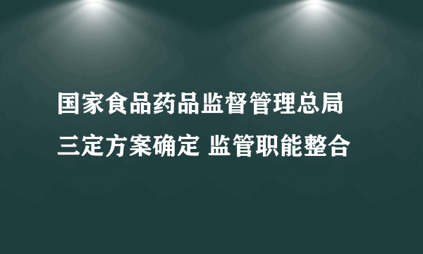 国家食品药品监督管理总局 三定方案确定 监管职能整合