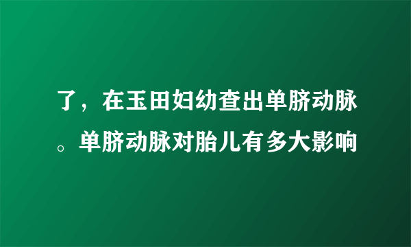 了，在玉田妇幼查出单脐动脉。单脐动脉对胎儿有多大影响