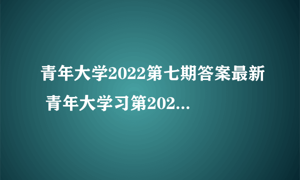 青年大学2022第七期答案最新 青年大学习第2022年第七期答案截图完整