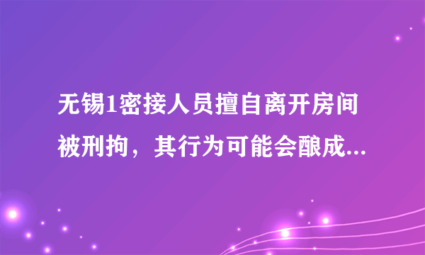 无锡1密接人员擅自离开房间被刑拘，其行为可能会酿成什么后果？