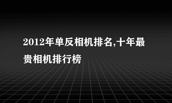 2012年单反相机排名,十年最贵相机排行榜