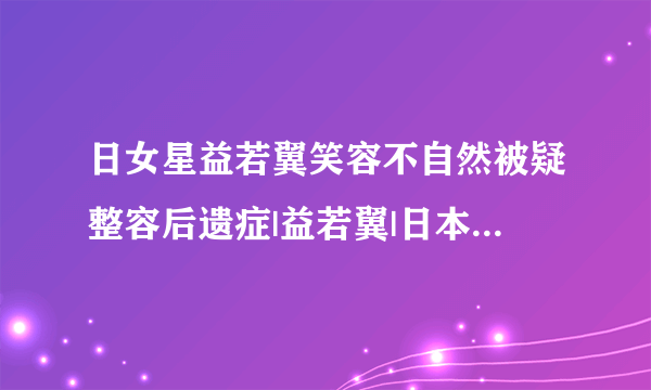 日女星益若翼笑容不自然被疑整容后遗症|益若翼|日本|整容_飞外娱乐_飞外网