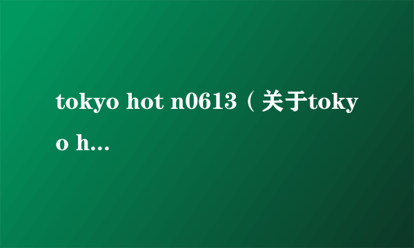 tokyo hot n0613（关于tokyo hot n0613的简介）