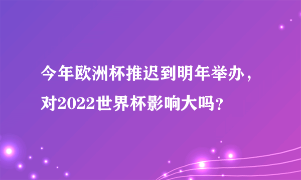 今年欧洲杯推迟到明年举办，对2022世界杯影响大吗？