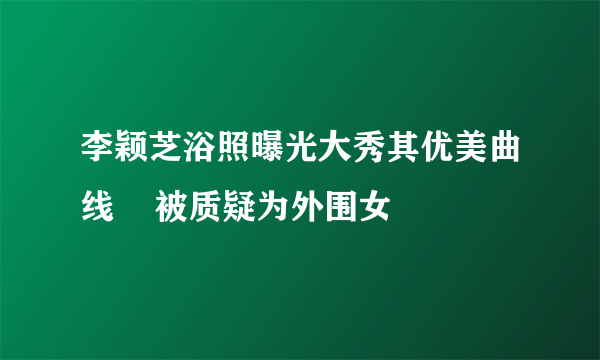 李颖芝浴照曝光大秀其优美曲线    被质疑为外围女