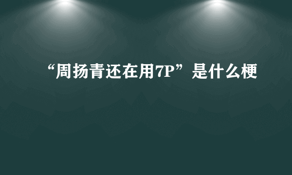 “周扬青还在用7P”是什么梗