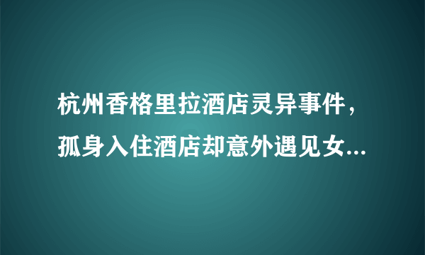 杭州香格里拉酒店灵异事件，孤身入住酒店却意外遇见女鬼（吓晕）-飞外网