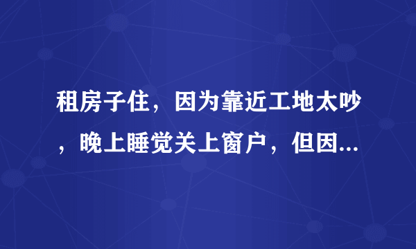 租房子住，因为靠近工地太吵，晚上睡觉关上窗户，但因为现在是夏天，关上窗户又太热，只好开着房门睡觉，