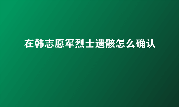 在韩志愿军烈士遗骸怎么确认