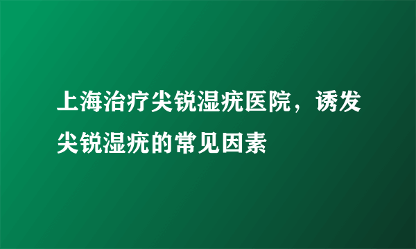 上海治疗尖锐湿疣医院，诱发尖锐湿疣的常见因素