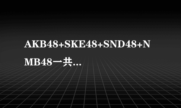 AKB48+SKE48+SND48+NMB48一共多少人 我只知道AKB48有180多人