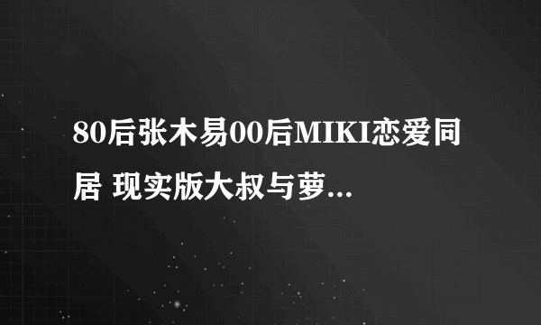 80后张木易00后MIKI恋爱同居 现实版大叔与萝莉 - 飞外网