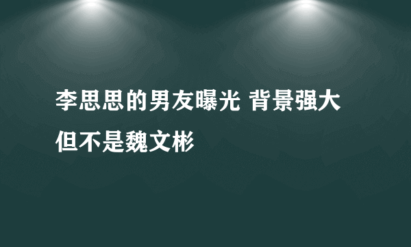 李思思的男友曝光 背景强大但不是魏文彬