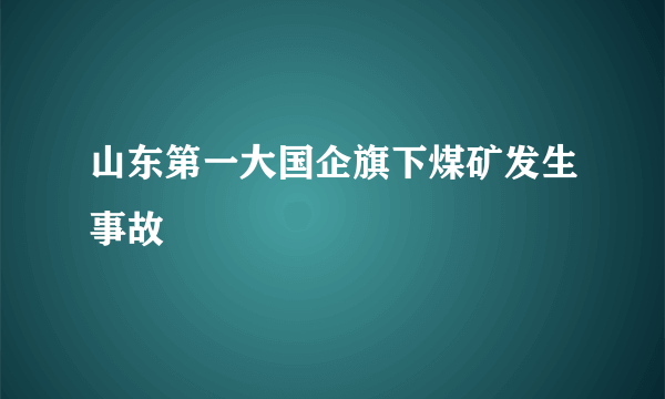 山东第一大国企旗下煤矿发生事故