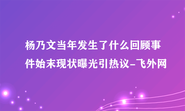 杨乃文当年发生了什么回顾事件始末现状曝光引热议-飞外网