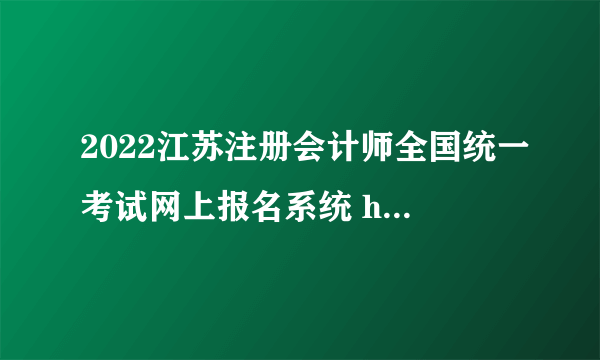 2022江苏注册会计师全国统一考试网上报名系统 https://www.cicpa.org.cn