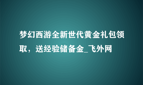 梦幻西游全新世代黄金礼包领取，送经验储备金_飞外网