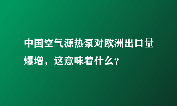 中国空气源热泵对欧洲出口量爆增，这意味着什么？