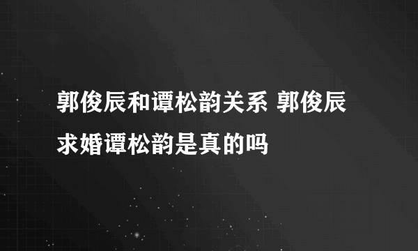 郭俊辰和谭松韵关系 郭俊辰求婚谭松韵是真的吗