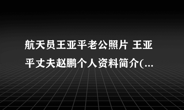 航天员王亚平老公照片 王亚平丈夫赵鹏个人资料简介( 三 )