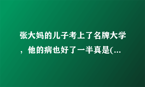 张大妈的儿子考上了名牌大学，他的病也好了一半真是( )填谚语？