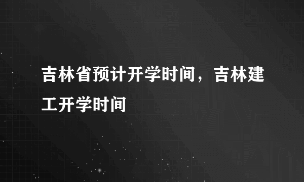 吉林省预计开学时间，吉林建工开学时间