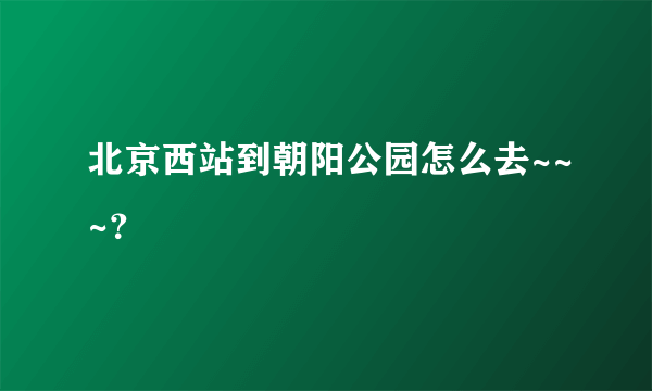 北京西站到朝阳公园怎么去~~~？