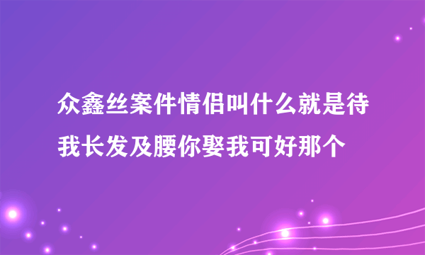 众鑫丝案件情侣叫什么就是待我长发及腰你娶我可好那个