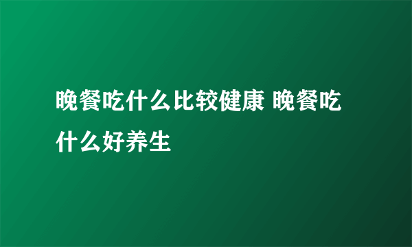 晚餐吃什么比较健康 晚餐吃什么好养生