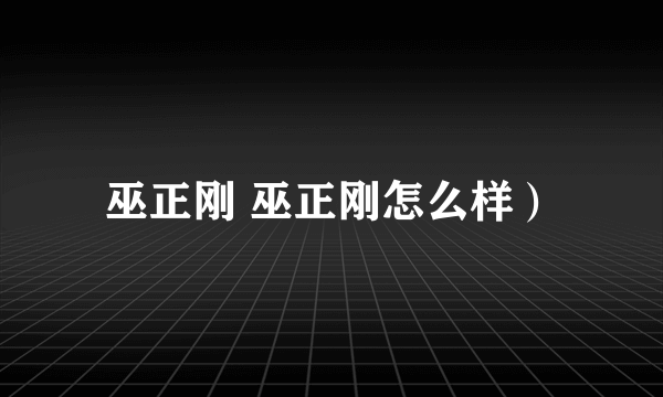 巫正刚 巫正刚怎么样）