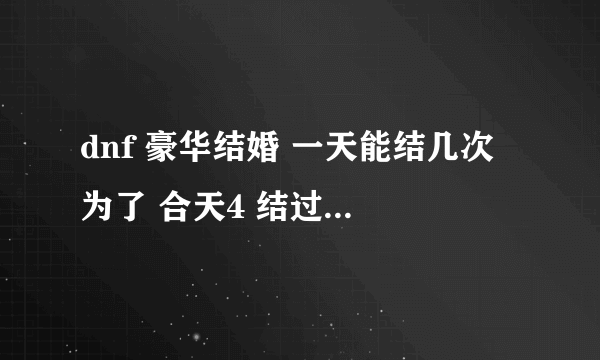 dnf 豪华结婚 一天能结几次 为了 合天4 结过了一次 豪华 强制离婚了 跟别人准备结婚5次