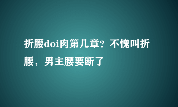 折腰doi肉第几章？不愧叫折腰，男主腰要断了