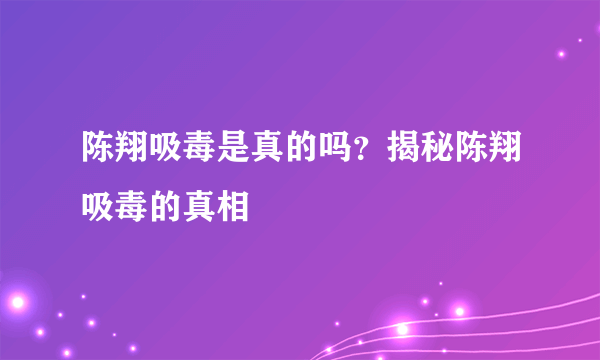 陈翔吸毒是真的吗？揭秘陈翔吸毒的真相