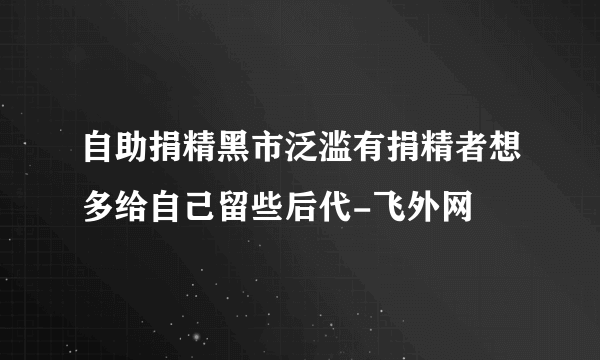 自助捐精黑市泛滥有捐精者想多给自己留些后代-飞外网