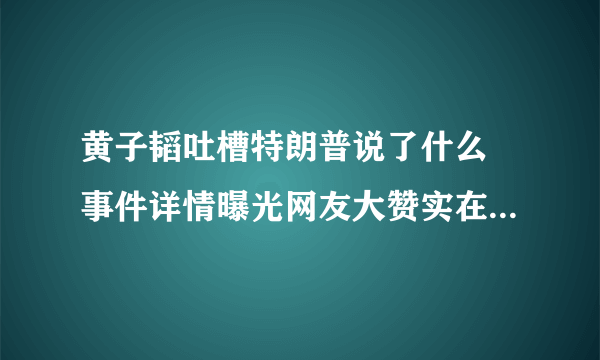 黄子韬吐槽特朗普说了什么 事件详情曝光网友大赞实在是太刚了