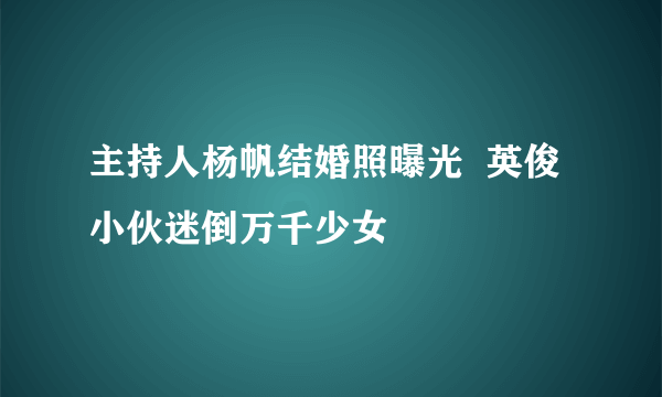 主持人杨帆结婚照曝光  英俊小伙迷倒万千少女