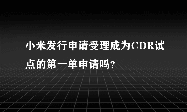 小米发行申请受理成为CDR试点的第一单申请吗？