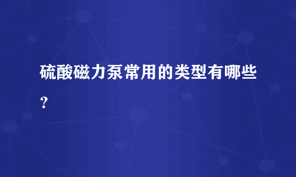 硫酸磁力泵常用的类型有哪些？